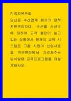 인적자원관리 ) 당신은 수산업계 회사의 인적자원관리자다 수산물 신선도에 대하여 고객 불만이 늘고 있는 상황에서 현재의 교육 시스템은 고참 사원이 신입사원을 직무현장에서 가르쳐주는 방식일때 교육프로그램을 재설계하시오-1