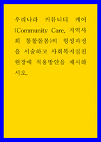 복지 ) 우리나라 커뮤니티 케어(Community Care, 지역사회 통합돌봄)의 형성과정을 서술하고 사회복지실천현장에 적용방안을 제시하시오-1