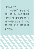 대기오염관리 =) 대기오염관리 동영상 강의에서 다룬 내용에 대하여 각 강의에서 한 가지 주제를 선정한 후, 서술식 문제 6개를 만들어 제출하시오-1