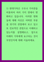가족학 ) 현대가족은 구조나 가치관을 비롯하여 여러 가지 면에서 변화하고 있습니다 이러한 변화들에 대해 자신은 어떠한 부분을 위기의 관점에서 보고 있고 또 진보적인 관점으로 이해하고 있는지를 설명해보고, 앞으로 미래의 가족에게 요구-1